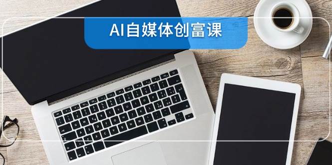 AI自媒体创富课，账号准备到直播带货，零基础22项技能速成-天威侠客｜小天爱分享项目学习网