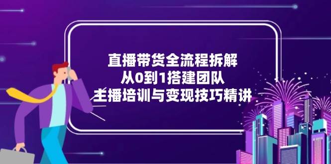 直播带货全流程拆解：从0到1搭建团队，主播培训与变现技巧精讲-天威侠客｜小天爱分享项目学习网